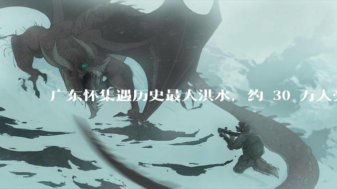 广东怀集遇历史最大洪水，约 30 万人受灾，积水最深处达 3 米，目前当地情况如何？